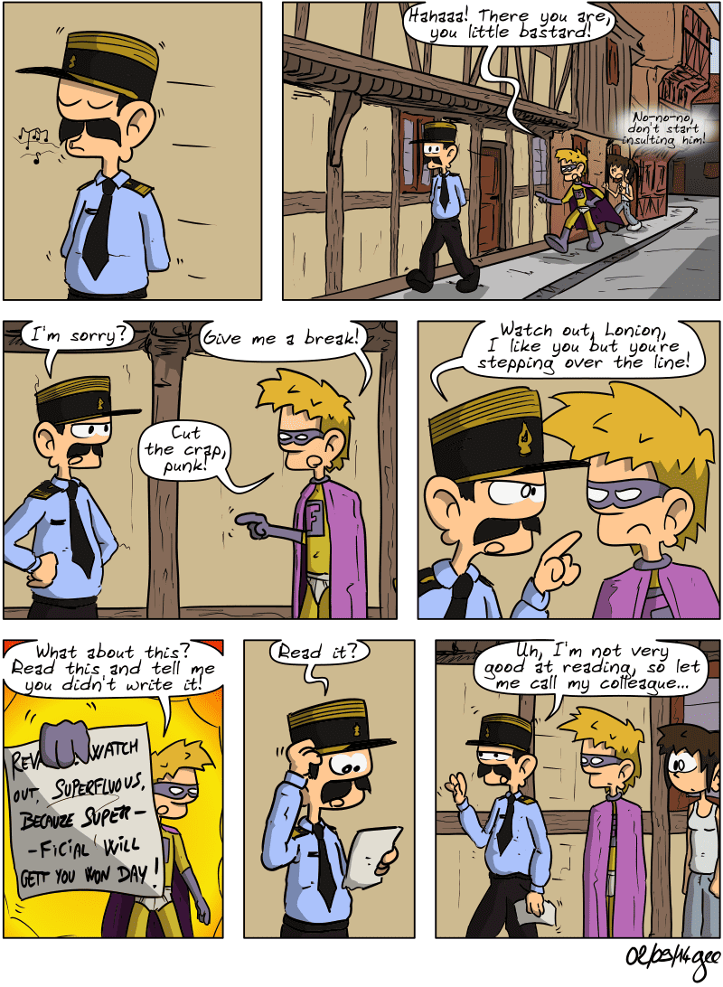 Captain Tidlove whistles as he strolls down the street. Superfluous arrives and accosts him: “Hahaaa! There you are, you little bastard!” Sophie follows him, whispering: “No-no-no, don't start insulting him!” The captain turns around, unhappy: “I'm sorry?” Superfluous: “Give me a break! Cut the crap, punk!” The captain moves closer, pointing his finger at Superfluous's face and says, “Watch out, Lonion, I like you but you're stepping over the line!” Superfluous hands the note to the captain, exclaiming, “What about this? Read this and tell me you didn't write it!” The captain takes the note and says, scratching his forehead: “Read it?” He walks away, saying: “Uh, I'm not very good at reading, so let me call my colleague…” Sophie is stunned. Note: Comic strip licensed under CC BY SA (grisebouille.net), drawn on September 2, 2014 by Gee.